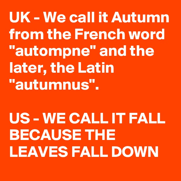 UK - We call it Autumn from the French word "autompne" and the later, the Latin "autumnus".

US - WE CALL IT FALL BECAUSE THE LEAVES FALL DOWN