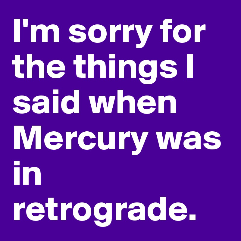 I'm sorry for the things I said when Mercury was in retrograde.