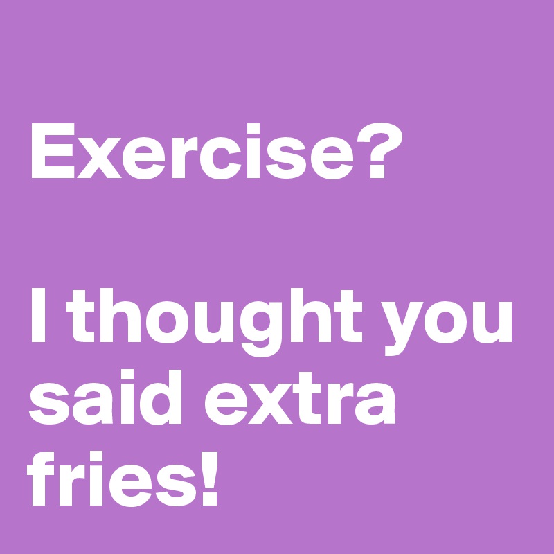
Exercise? 

I thought you said extra fries! 