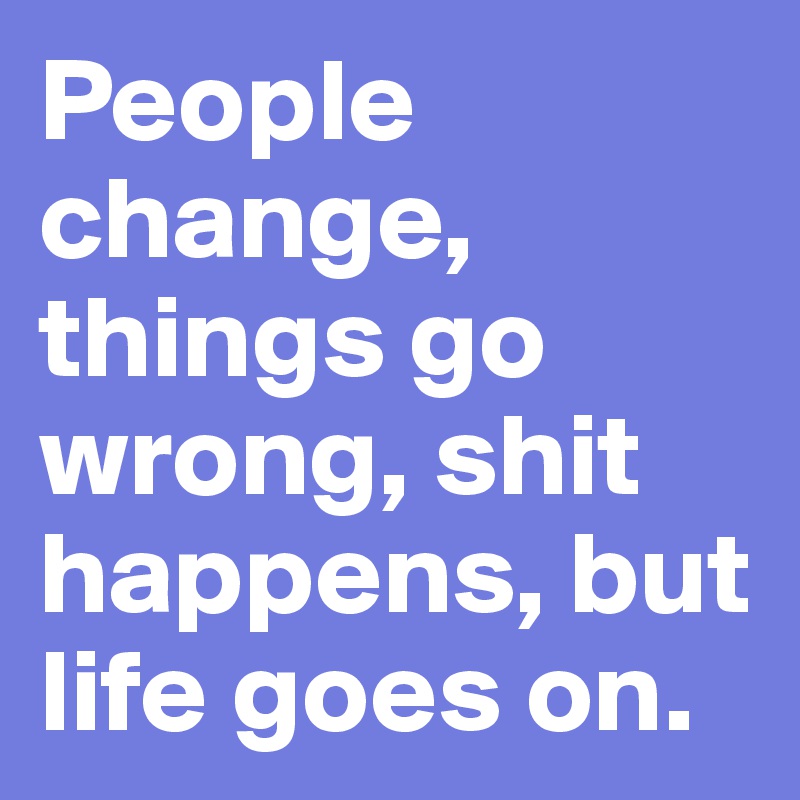 People change, things go wrong, shit happens, but life goes on.