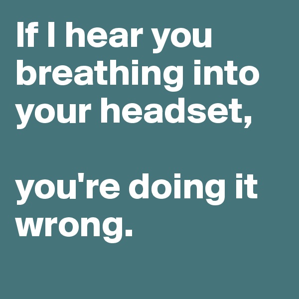 If I hear you breathing into your headset, 

you're doing it wrong.
