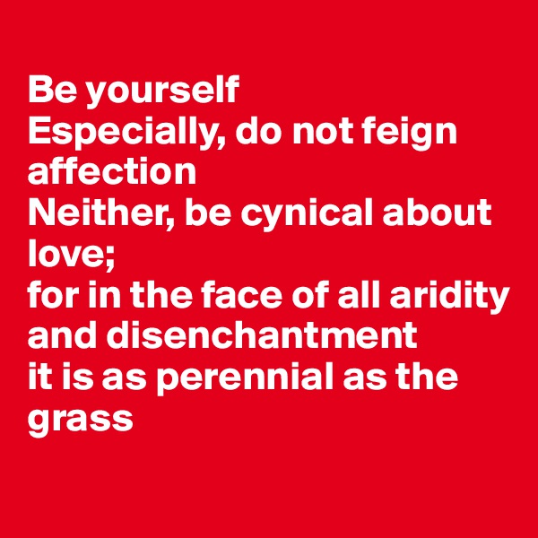 
Be yourself
Especially, do not feign affection
Neither, be cynical about love; 
for in the face of all aridity and disenchantment 
it is as perennial as the grass
