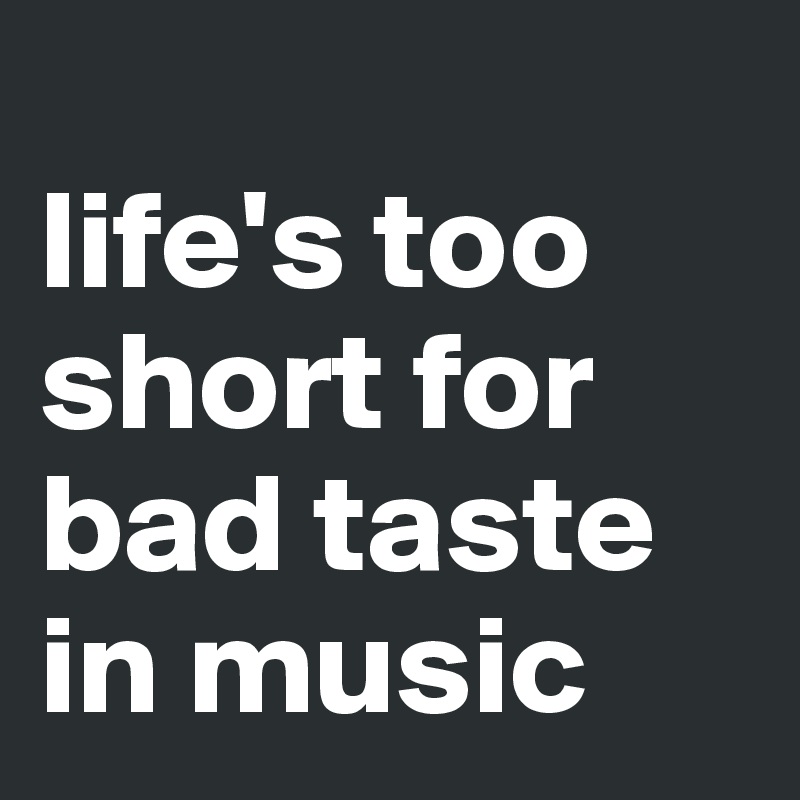 
life's too short for bad taste in music