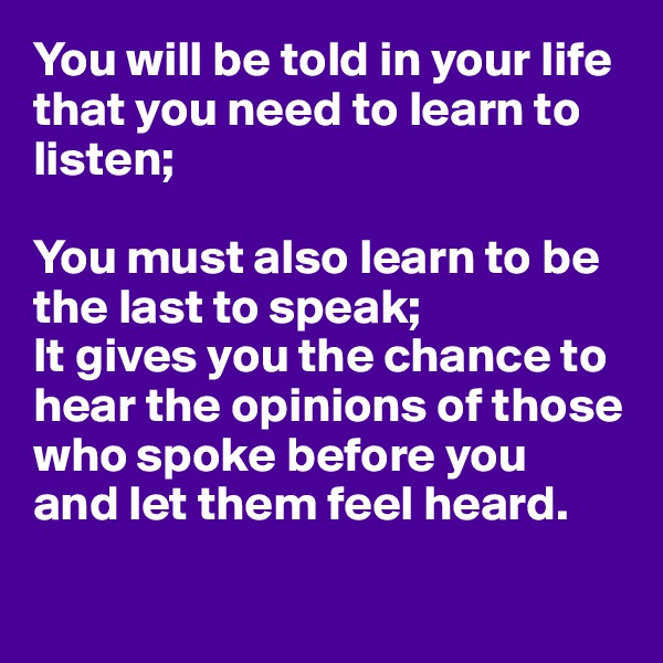 You will be told in your life that you need to learn to listen;

You must also learn to be the last to speak;
It gives you the chance to 
hear the opinions of those 
who spoke before you
and let them feel heard.

