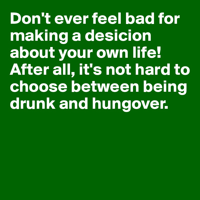 Don't ever feel bad for making a desicion about your own life! After all, it's not hard to choose between being drunk and hungover.



