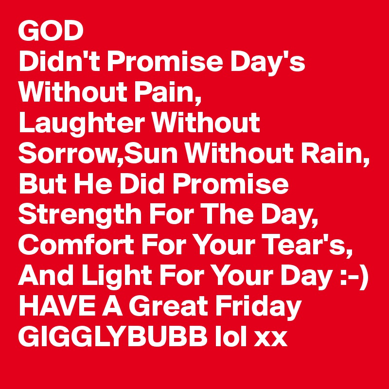 GOD
Didn't Promise Day's Without Pain,
Laughter Without Sorrow,Sun Without Rain,
But He Did Promise Strength For The Day,
Comfort For Your Tear's,
And Light For Your Day :-)
HAVE A Great Friday GIGGLYBUBB lol xx