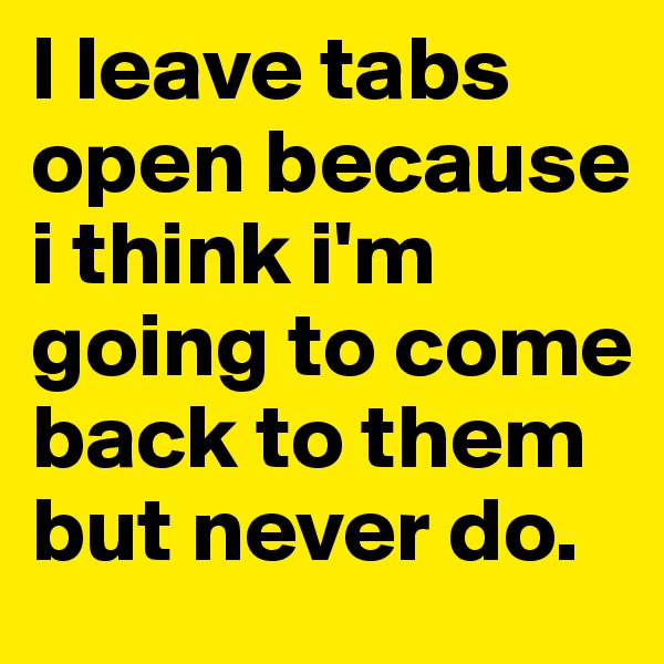 I leave tabs open because i think i'm going to come back to them but never do. 