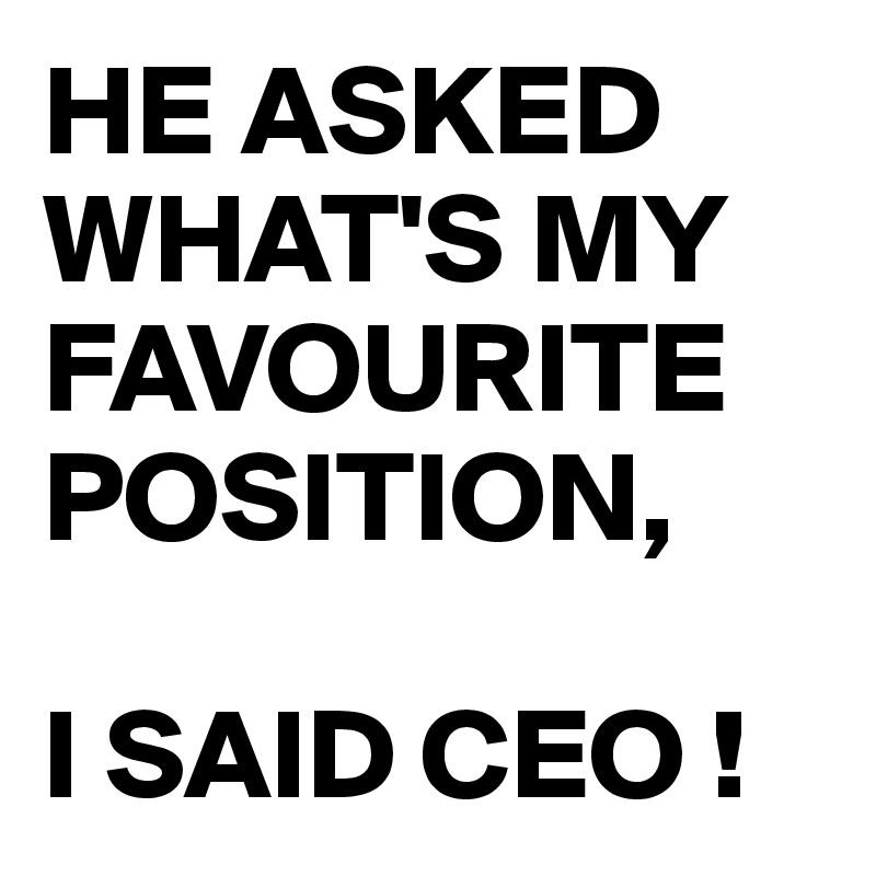 HE ASKED WHAT'S MY FAVOURITE POSITION,

I SAID CEO !
