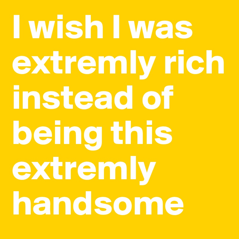 I wish I was extremly rich instead of being this extremly handsome