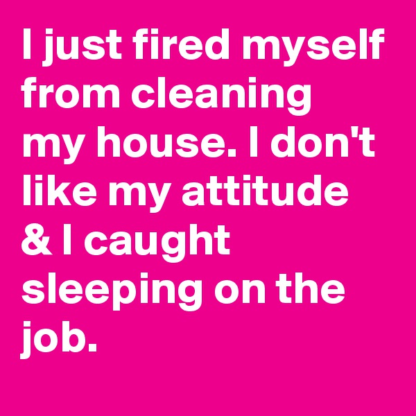 I just fired myself from cleaning my house. I don't like my attitude & I caught sleeping on the job.