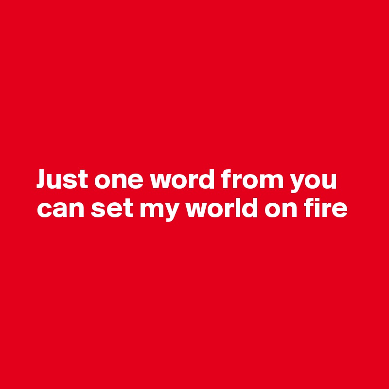




   Just one word from you 
   can set my world on fire




