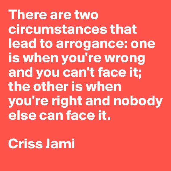 There are two circumstances that lead to arrogance: one is when you're wrong and you can't face it; the other is when you're right and nobody else can face it.

Criss Jami