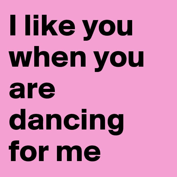 I like you when you are dancing for me 