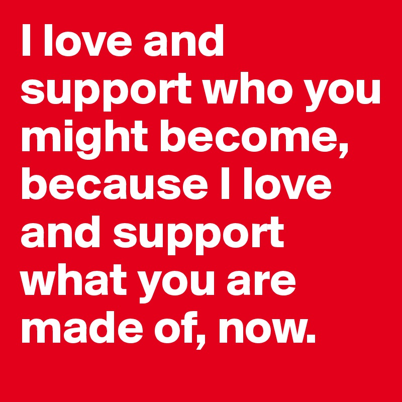 I love and support who you might become, because I love and support what you are made of, now.