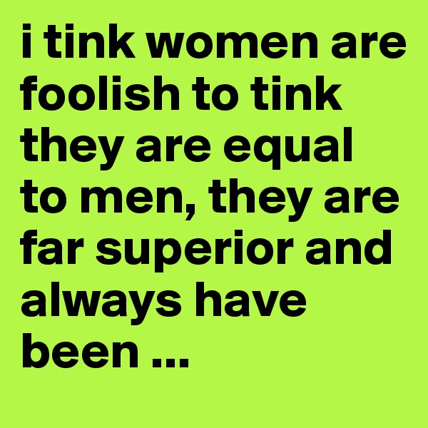 i tink women are foolish to tink they are equal to men, they are far superior and always have been ...