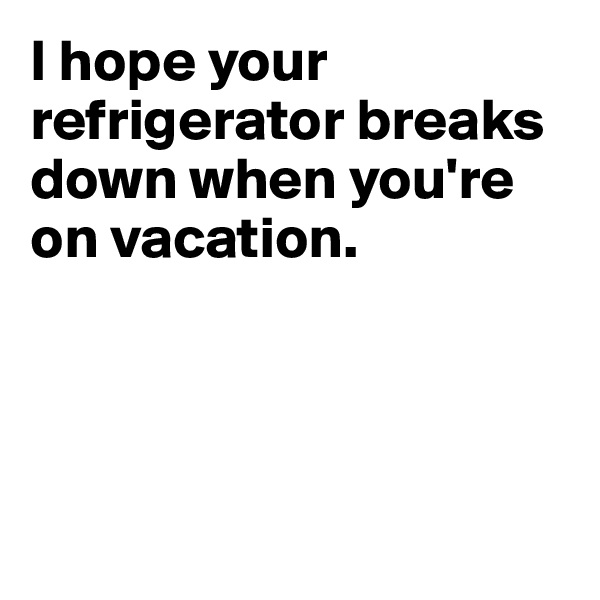 I hope your refrigerator breaks down when you're on vacation. 





