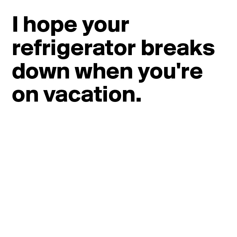 I hope your refrigerator breaks down when you're on vacation. 




