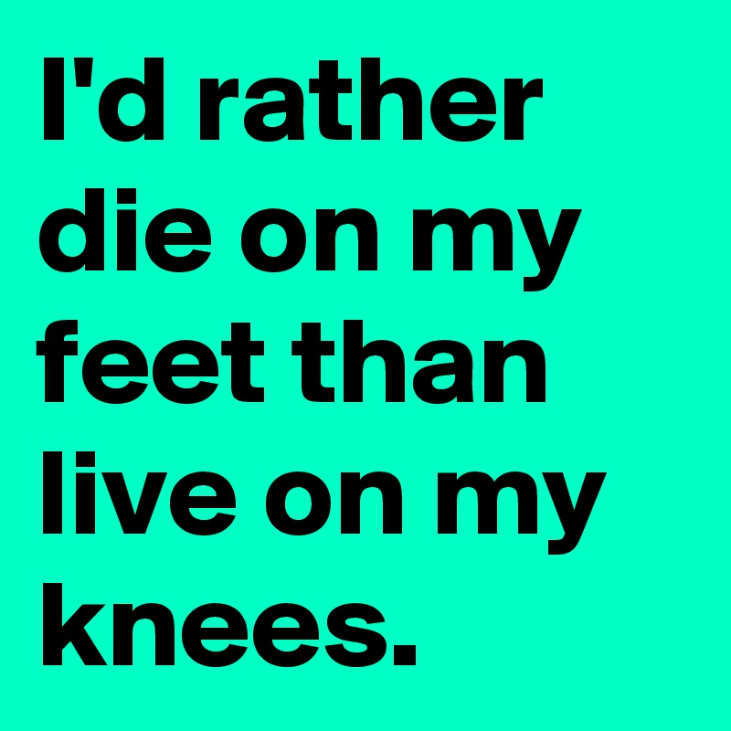 I'd rather die on my feet than live on my knees.