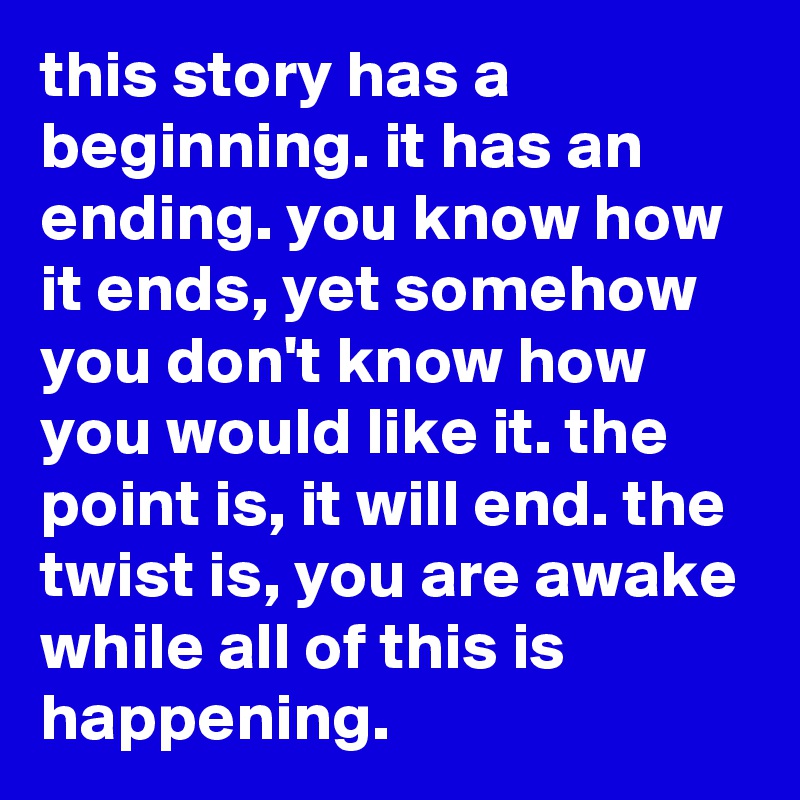 this story has a beginning. it has an ending. you know how it ends, yet somehow you don't know how you would like it. the point is, it will end. the twist is, you are awake while all of this is happening.
