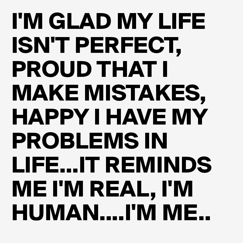 I'M GLAD MY LIFE ISN'T PERFECT, PROUD THAT I MAKE MISTAKES, HAPPY I HAVE MY PROBLEMS IN LIFE...IT REMINDS ME I'M REAL, I'M HUMAN....I'M ME..