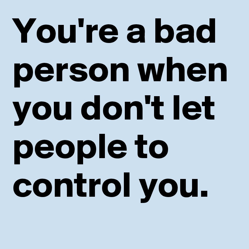 You're a bad person when you don't let people to control you.