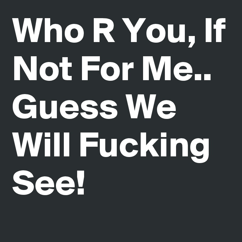 Who R You, If Not For Me.. Guess We Will Fucking See!