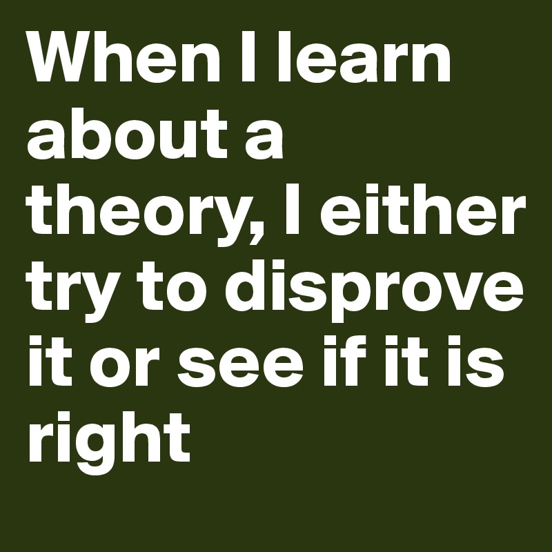 When I learn about a theory, I either try to disprove it or see if it is right 
