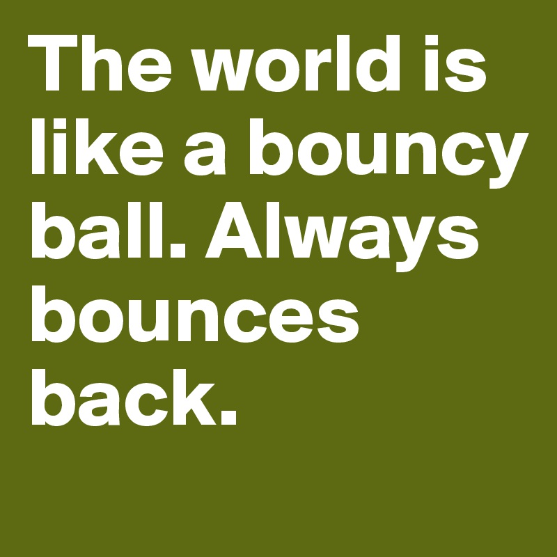 The world is like a bouncy ball. Always bounces back.