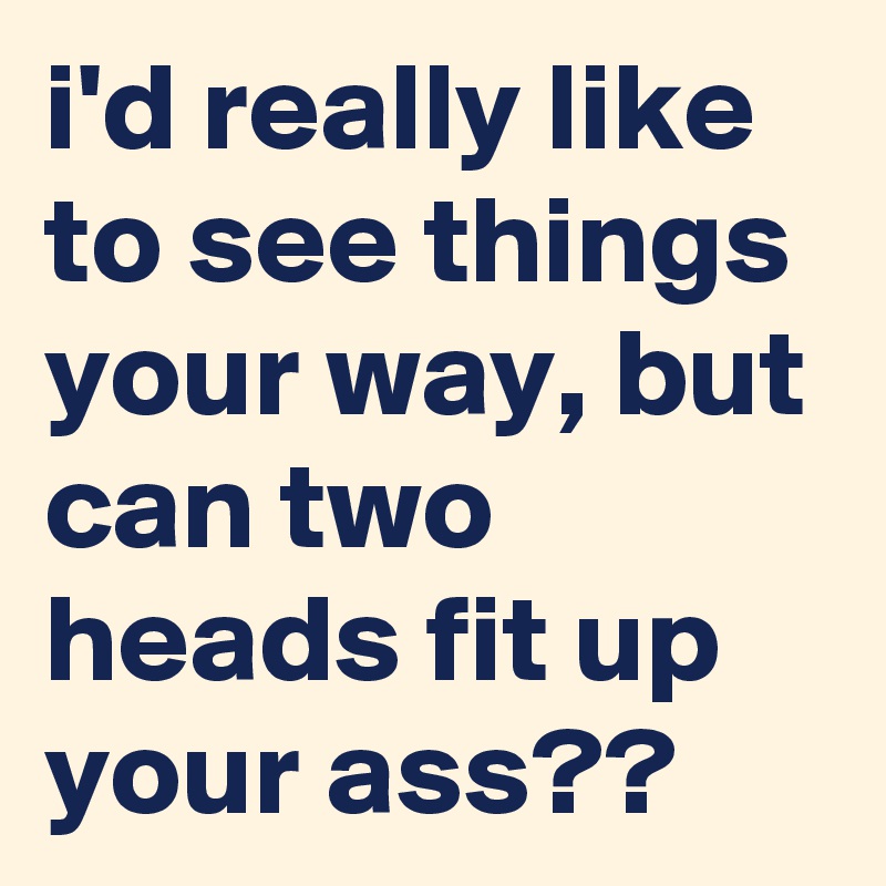i'd really like  to see things your way, but can two heads fit up your ass??
