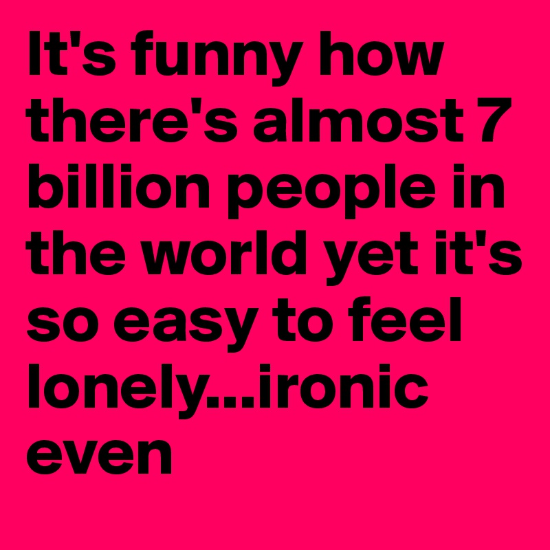 It's funny how there's almost 7 billion people in the world yet it's so easy to feel lonely...ironic even