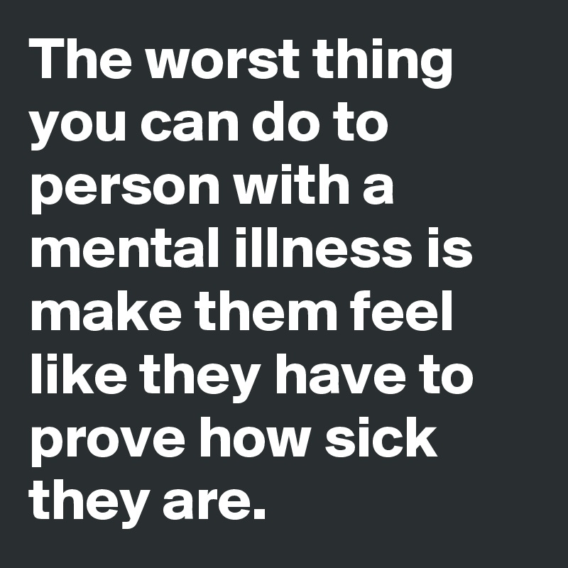 The worst thing you can do to person with a mental illness is make them feel like they have to prove how sick they are.