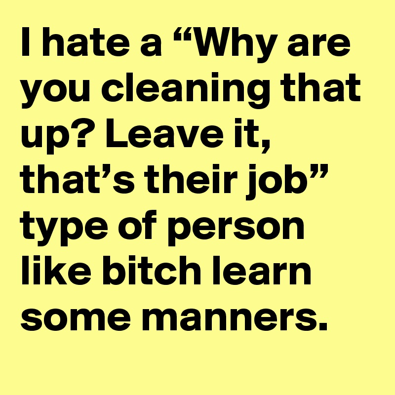 I hate a “Why are you cleaning that up? Leave it, that’s their job” type of person like bitch learn some manners.