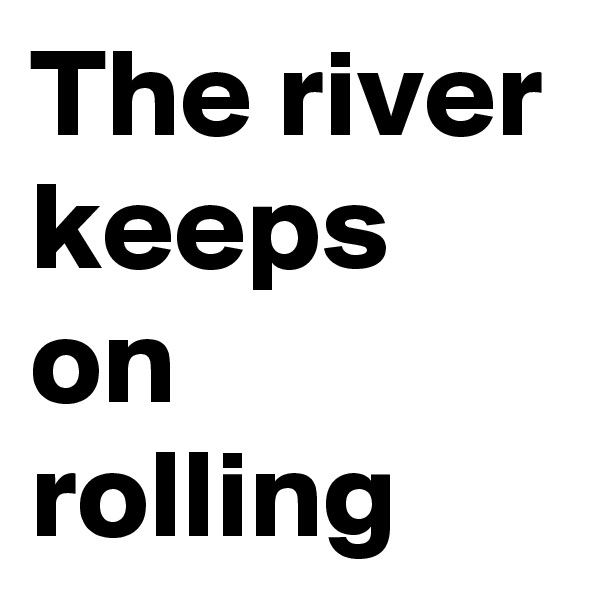 The river keeps on rolling