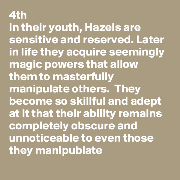 4th
In their youth, Hazels are sensitive and reserved. Later in life they acquire seemingly magic powers that allow them to masterfully manipulate others.  They become so skillful and adept at it that their ability remains completely obscure and unnoticeable to even those they manipublate