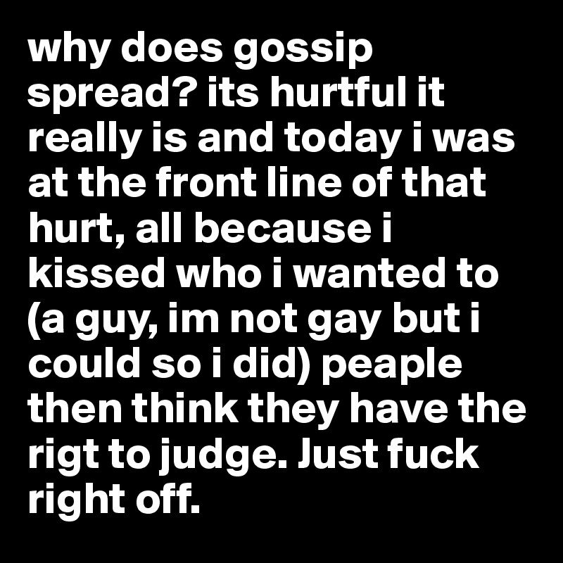 why does gossip spread? its hurtful it really is and today i was at the front line of that hurt, all because i kissed who i wanted to (a guy, im not gay but i could so i did) peaple then think they have the rigt to judge. Just fuck right off. 