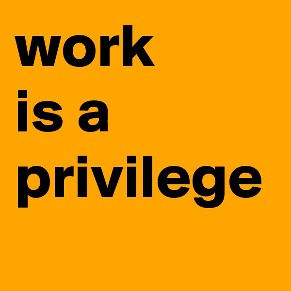 work 
is a 
privilege
