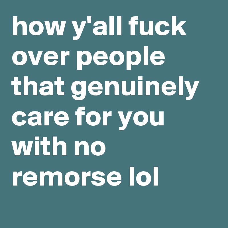 how y'all fuck over people that genuinely care for you with no remorse lol