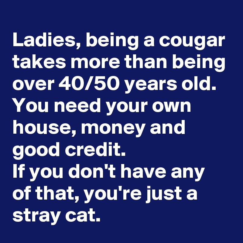 Ladies, being a cougar takes more than being over 40/50 years old. You need your own house, money and good credit.
If you don't have any of that, you're just a stray cat.