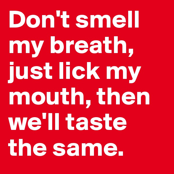 Don't smell my breath, just lick my mouth, then we'll taste the same.