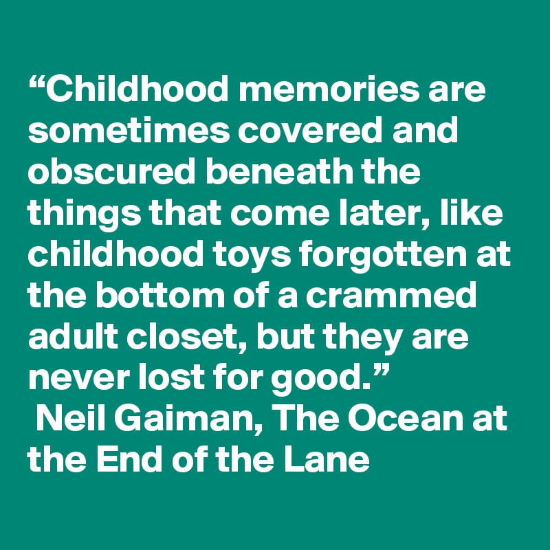 
“Childhood memories are sometimes covered and obscured beneath the things that come later, like childhood toys forgotten at the bottom of a crammed adult closet, but they are never lost for good.”
 Neil Gaiman, The Ocean at the End of the Lane 