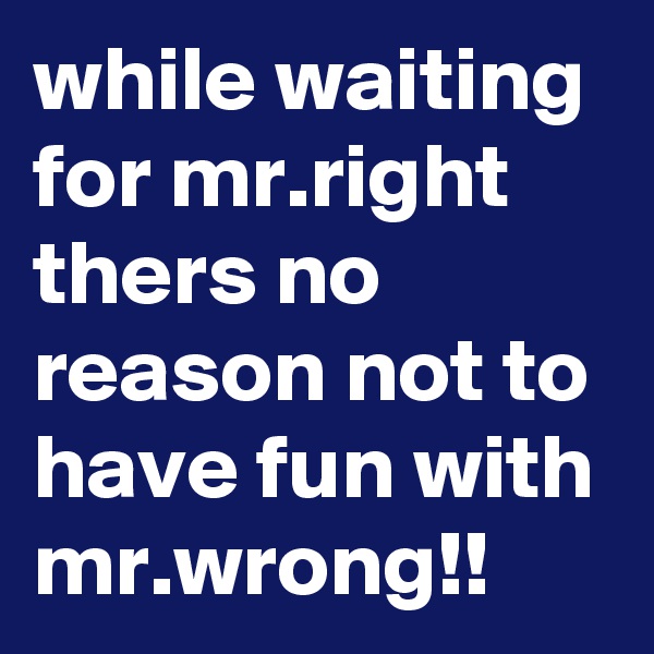 while waiting for mr.right thers no reason not to have fun with mr.wrong!!