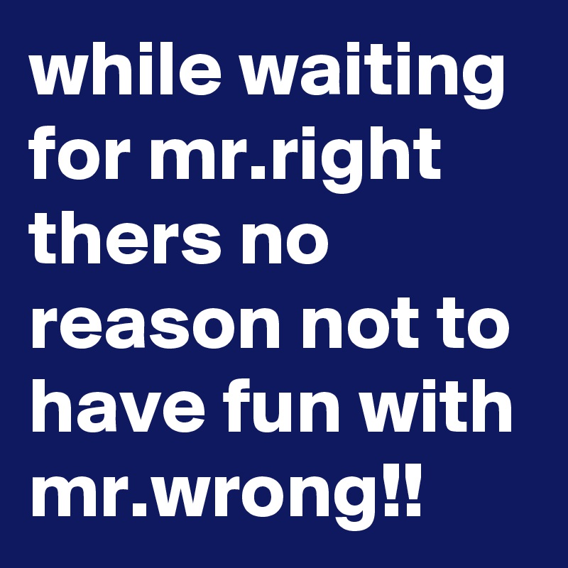 while waiting for mr.right thers no reason not to have fun with mr.wrong!!