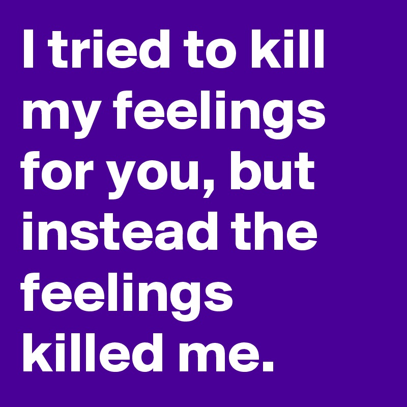I tried to kill my feelings for you, but instead the feelings killed me.
