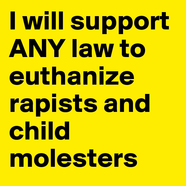 I will support ANY law to euthanize rapists and child molesters