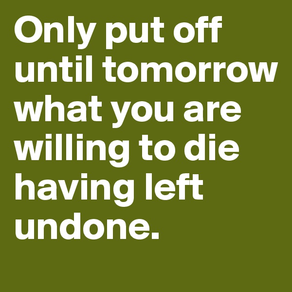 Only put off until tomorrow what you are willing to die having left undone.