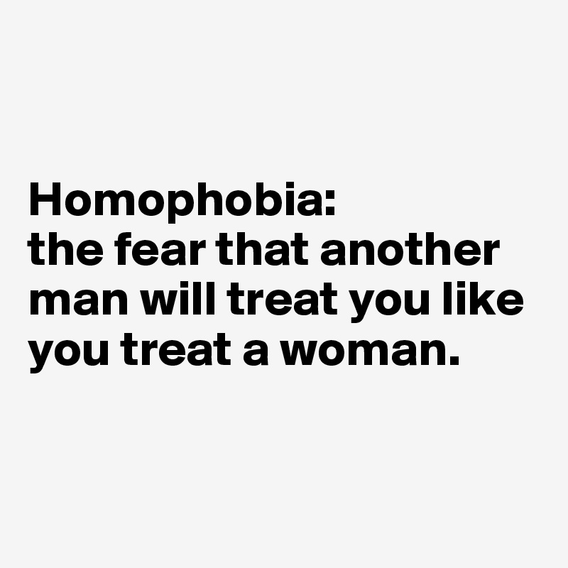 


Homophobia: 
the fear that another man will treat you like you treat a woman.


