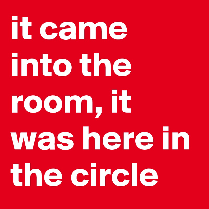 it came into the room, it was here in the circle