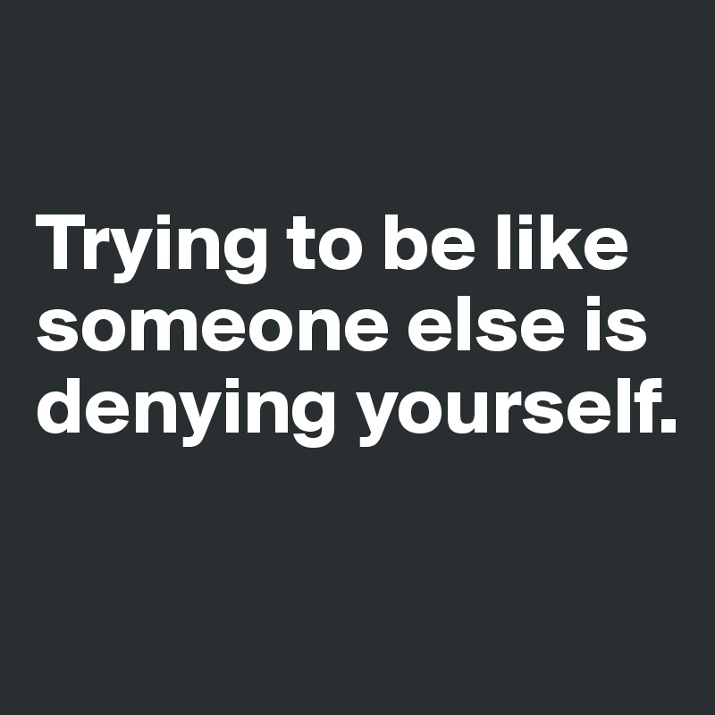 

Trying to be like someone else is denying yourself.

