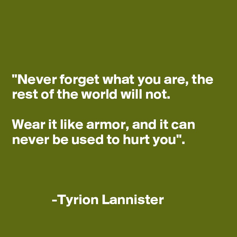 



"Never forget what you are, the rest of the world will not.

Wear it like armor, and it can never be used to hurt you".



              -Tyrion Lannister
       