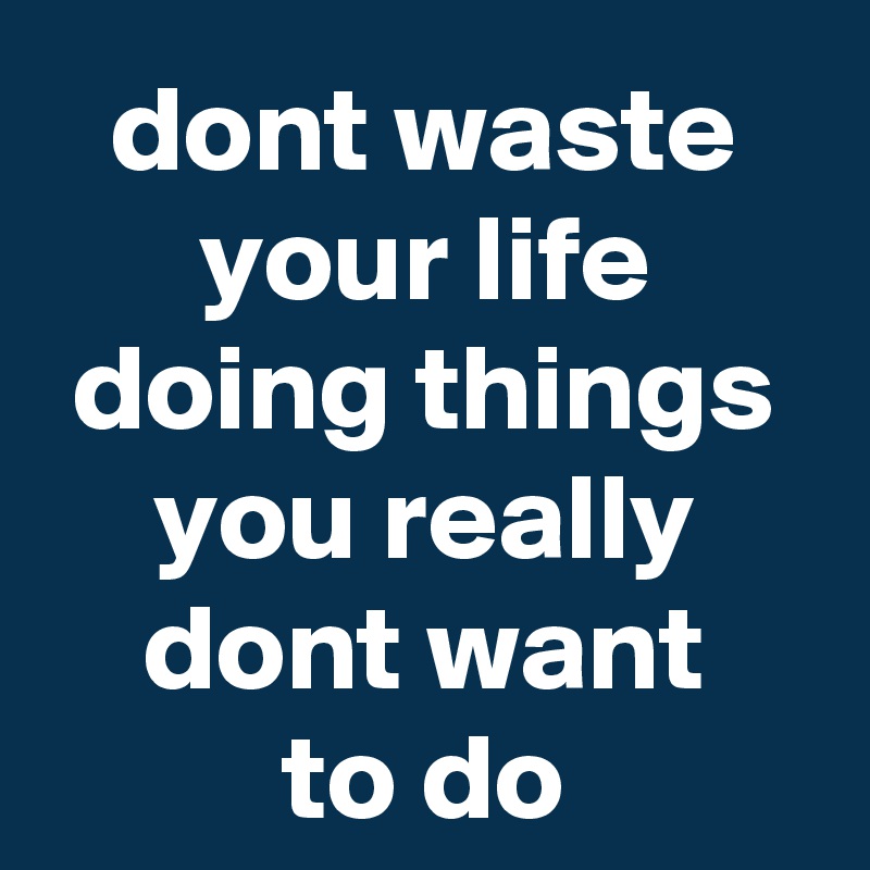 dont waste your life doing things you really dont want
to do